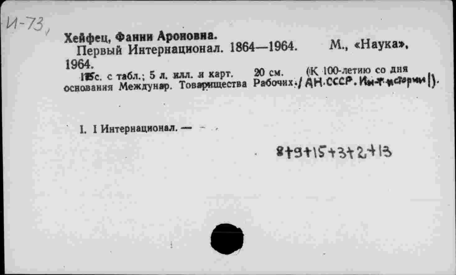 ﻿Хейфец, Фанни Ароновна.
Первый Интернационал. 1864—1964.
1964.
1Жс. с табл.; 5 л. илл. и карт, основания Междунар. Товарищества
М., «Наука»,
20 см. ('К 100-летию со дня Рабочих./ АНСССР.	|).
I. I Интернационал. — - . -
• «13*154*1231%